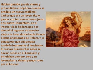 Habían pasado ya seis meses y
promediaba el séptimo cuando se
produjo un nuevo conflicto:
Cíniras que era un joven alto y
guapo a quien encontramos junto
a su padre, Esquíntaro, en el
interior de la ballena que nos
devoró al regresar de nuestro
viaje a la luna, desde hacía tiempo
estaba enamorado de Helena y se
dejaba ver que ella amaba
también locamente al muchacho.
El caso es que muchas veces se
hacían señas en el banquete y
brindaban uno por otro y se
levantaban y daban paseos solos
por el bosque.

 