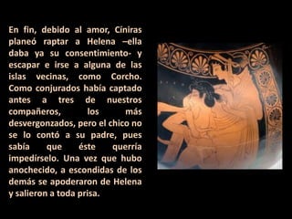 En fin, debido al amor, Cíniras
planeó raptar a Helena –ella
daba ya su consentimiento- y
escapar e irse a alguna de las
islas vecinas, como Corcho.
Como conjurados había captado
antes a tres de nuestros
compañeros,
los
más
desvergonzados, pero el chico no
se lo contó a su padre, pues
sabía
que
éste
querría
impedírselo. Una vez que hubo
anochecido, a escondidas de los
demás se apoderaron de Helena
y salieron a toda prisa.

 