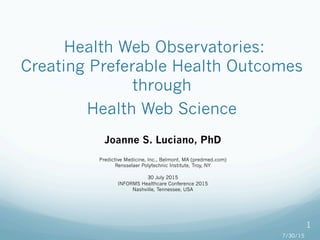  Health Web Observatories:
Creating Preferable Health Outcomes
through
Health Web Science
Joanne S. Luciano, PhD
Predictive Medicine, Inc., Belmont, MA (predmed.com)
Rensselaer Polytechnic Institute, Troy, NY
30 July 2015
INFORMS Healthcare Conference 2015
Nashville, Tennessee, USA
7/30/15
1
 