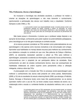 TICs, Professores, Alunos e Aprendizagem

       Ao incorporar a tecnologia nas atividades escolares, o professor irá mediar e
orientar as situações de aprendizagem e não mais transmitir o conhecimento,
oportunizando a participação dos alunos num trabalho novo e desafiador. Conforme
Sampaio e Leite (1999, p. 18):
                      [...] procurando cumprir sua responsabilidade social, a escola precisa contar com
                      professores capazes de captar, entender e utilizar na educação, as novas
                      linguagens dos meios de comunicação eletrônicos e das tecnologias, que cada
                      vez mais se tornam parte ativa da construção das estruturas de pensamento de
                      seus alunos.

       Não basta possuir a ferramenta, é preciso que o professor esteja disposto a se
apropriar da tecnologia, conhecendo para poder explorar as potencialidades pedagógicas,
pois a tecnologia por si só não gera mudanças no contexto escolar.
       Já os alunos precisam considerar as TICs também como potencializadoras da sua
aprendizagem e não apenas como recursos recreativos e de comunicação com amigos.
Aproveitar suas habilidades no manejo desses recursos para melhorar seu conhecimento,
sua cidadania e atuação no contexto em que vive. Nas palavras de Celaya e Martinez,
(2007), os estudantes necessitam aprender a utilizar as TICs para melhorar a
aprendizagem, acessando e avaliando as informações, construindo novos conhecimentos,
comunicando-se com o propósito de ser participante efetivo da sociedade. Esse
conhecimento vai além do simples conhecimento técnico, deve ser acompanhado de
habilidades intelectuais de ordem superior como pensamento crítico e utilização
inteligente, criativa e ética das TICs.
       A preocupação com a inclusão das TICs no processo ensino-aprendizagem para
melhorar o conhecimento dos alunos está presente em vários países. Bielschowsky
(2009, p.12) cita os resultados do estudo e-learning Nordic 2006, que abrange a Finlândia,
Suécia, Noruega e Dinamarca tendo como base três questionamentos: se os alunos
aprendem melhor com o uso de TIC; se foram criados novos métodos de ensino; se a
colaboração entre a escola e o ambiente familiar do estudante melhorou com o uso de
TIC.
                      A conclusão geral é que as TICs apresentam, de uma maneira geral, um impacto
                      positivo melhorando a aprendizagem dos estudantes, mas que esse impacto
                      depende criticamente do tipo de uso pedagógico. O uso das TICs contribui para o
                      engajamento dos estudantes e o desenvolvimento de sua criatividade,
                      especialmente se não for utilizado apenas para uma aprendizagem passiva, mas
                      quando os professores solicitam um determinado produto. Também ressalta que,
                      de uma maneira geral, os professores utilizam as TICs de forma “tradicional”, para
 