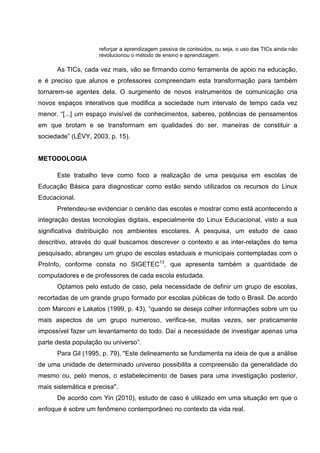 reforçar a aprendizagem passiva de conteúdos, ou seja, o uso das TICs ainda não
                     revolucionou o método de ensino e aprendizagem.

      As TICs, cada vez mais, vão se firmando como ferramenta de apoio na educação,
e é preciso que alunos e professores compreendam esta transformação para também
tornarem-se agentes dela. O surgimento de novos instrumentos de comunicação cria
novos espaços interativos que modifica a sociedade num intervalo de tempo cada vez
menor. “[...] um espaço invisível de conhecimentos, saberes, potências de pensamentos
em que brotam e se transformam em qualidades do ser, maneiras de constituir a
sociedade” (LÉVY, 2003, p. 15).


METODOLOGIA

      Este trabalho teve como foco a realização de uma pesquisa em escolas de
Educação Básica para diagnosticar como estão sendo utilizados os recursos do Linux
Educacional.
      Pretendeu-se evidenciar o cenário das escolas e mostrar como está acontecendo a
integração destas tecnologias digitais, especialmente do Linux Educacional, visto a sua
significativa distribuição nos ambientes escolares. A pesquisa, um estudo de caso
descritivo, através do qual buscamos descrever o contexto e as inter-relações do tema
pesquisado, abrangeu um grupo de escolas estaduais e municipais contempladas com o
ProInfo, conforme consta no SIGETEC13, que apresenta também a quantidade de
computadores e de professores de cada escola estudada.
      Optamos pelo estudo de caso, pela necessidade de definir um grupo de escolas,
recortadas de um grande grupo formado por escolas públicas de todo o Brasil. De acordo
com Marconi e Lakatos (1999, p. 43), “quando se deseja colher informações sobre um ou
mais aspectos de um grupo numeroso, verifica-se, muitas vezes, ser praticamente
impossível fazer um levantamento do todo. Daí a necessidade de investigar apenas uma
parte desta população ou universo”.
      Para Gil (1995, p. 79), "Este delineamento se fundamenta na ideia de que a análise
de uma unidade de determinado universo possibilita a compreensão da generalidade do
mesmo ou, pelo menos, o estabelecimento de bases para uma investigação posterior,
mais sistemática e precisa".
      De acordo com Yin (2010), estudo de caso é utilizado em uma situação em que o
enfoque é sobre um fenômeno contemporâneo no contexto da vida real.
 