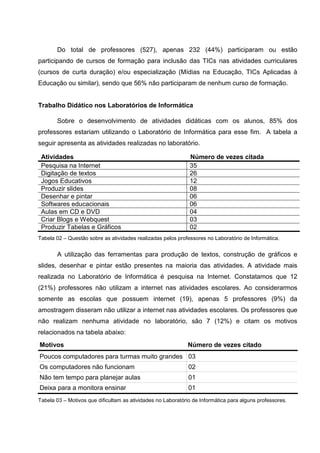 Do total de professores (527), apenas 232 (44%) participaram ou estão
participando de cursos de formação para inclusão das TICs nas atividades curriculares
(cursos de curta duração) e/ou especialização (Mídias na Educação, TICs Aplicadas à
Educação ou similar), sendo que 56% não participaram de nenhum curso de formação.


Trabalho Didático nos Laboratórios de Informática

       Sobre o desenvolvimento de atividades didáticas com os alunos, 85% dos
professores estariam utilizando o Laboratório de Informática para esse fim. A tabela a
seguir apresenta as atividades realizadas no laboratório.

 Atividades                                                   Número de vezes citada
 Pesquisa na Internet                                         35
 Digitação de textos                                          26
 Jogos Educativos                                             12
 Produzir slides                                              08
 Desenhar e pintar                                            06
 Softwares educacionais                                       06
 Aulas em CD e DVD                                            04
 Criar Blogs e Webquest                                       03
 Produzir Tabelas e Gráficos                                  02
Tabela 02 – Questão sobre as atividades realizadas pelos professores no Laboratório de Informática.


       A utilização das ferramentas para produção de textos, construção de gráficos e
slides, desenhar e pintar estão presentes na maioria das atividades. A atividade mais
realizada no Laboratório de Informática é pesquisa na Internet. Constatamos que 12
(21%) professores não utilizam a internet nas atividades escolares. Ao considerarmos
somente as escolas que possuem internet (19), apenas 5 professores (9%) da
amostragem disseram não utilizar a internet nas atividades escolares. Os professores que
não realizam nenhuma atividade no laboratório, são 7 (12%) e citam os motivos
relacionados na tabela abaixo:
Motivos                                                       Número de vezes citado
Poucos computadores para turmas muito grandes 03
Os computadores não funcionam                                 02
Não tem tempo para planejar aulas                             01
Deixa para a monitora ensinar                                 01
Tabela 03 – Motivos que dificultam as atividades no Laboratório de Informática para alguns professores.
 