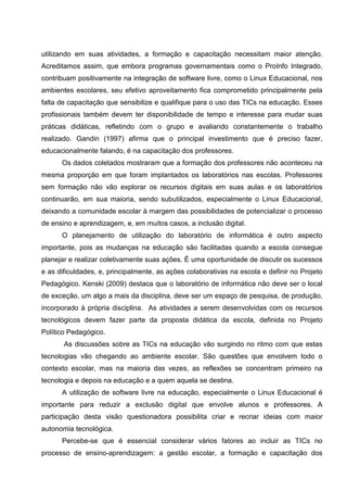 utilizando em suas atividades, a formação e capacitação necessitam maior atenção.
Acreditamos assim, que embora programas governamentais como o ProInfo Integrado,
contribuam positivamente na integração de software livre, como o Linux Educacional, nos
ambientes escolares, seu efetivo aproveitamento fica comprometido principalmente pela
falta de capacitação que sensibilize e qualifique para o uso das TICs na educação. Esses
profissionais também devem ter disponibilidade de tempo e interesse para mudar suas
práticas didáticas, refletindo com o grupo e avaliando constantemente o trabalho
realizado. Gandin (1997) afirma que o principal investimento que é preciso fazer,
educacionalmente falando, é na capacitação dos professores.
      Os dados coletados mostraram que a formação dos professores não aconteceu na
mesma proporção em que foram implantados os laboratórios nas escolas. Professores
sem formação não vão explorar os recursos digitais em suas aulas e os laboratórios
continuarão, em sua maioria, sendo subutilizados, especialmente o Linux Educacional,
deixando a comunidade escolar à margem das possibilidades de potencializar o processo
de ensino e aprendizagem, e, em muitos casos, a inclusão digital.
      O planejamento de utilização do laboratório de informática é outro aspecto
importante, pois as mudanças na educação são facilitadas quando a escola consegue
planejar e realizar coletivamente suas ações. É uma oportunidade de discutir os sucessos
e as dificuldades, e, principalmente, as ações colaborativas na escola e definir no Projeto
Pedagógico. Kenski (2009) destaca que o laboratório de informática não deve ser o local
de exceção, um algo a mais da disciplina, deve ser um espaço de pesquisa, de produção,
incorporado à própria disciplina. As atividades a serem desenvolvidas com os recursos
tecnológicos devem fazer parte da proposta didática da escola, definida no Projeto
Político Pedagógico.
       As discussões sobre as TICs na educação vão surgindo no ritmo com que estas
tecnologias vão chegando ao ambiente escolar. São questões que envolvem todo o
contexto escolar, mas na maioria das vezes, as reflexões se concentram primeiro na
tecnologia e depois na educação e a quem aquela se destina.
      A utilização de software livre na educação, especialmente o Linux Educacional é
importante para reduzir a exclusão digital que envolve alunos e professores. A
participação desta visão questionadora possibilita criar e recriar ideias com maior
autonomia tecnológica.
      Percebe-se que é essencial considerar vários fatores ao incluir as TICs no
processo de ensino-aprendizagem: a gestão escolar, a formação e capacitação dos
 