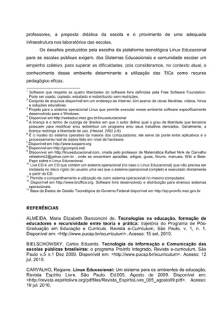 professores, a proposta didática da escola e o provimento de uma adequada
infraestrutura nos laboratórios das escolas.
        Os desafios produzidos pela escolha da plataforma tecnológica Linux Educacional
para as escolas públicas exigem, dos Sistemas Educacionais e comunidade escolar um
empenho coletivo, para superar as dificuldades, pois consideramos, no contexto atual, o
conhecimento desse ambiente determinante a utilização das TICs como recurso
pedagógico eficaz.

1
   Software que respeita as quatro liberdades do software livre definidas pela Free Software Foundation.
   Pode ser usado, copiado, estudado e redistribuído sem restrições.
2
  Conjunto de arquivos disponível em um endereço da Internet. Um acervo de obras literárias, vídeos, hinos
   e soluções educativas.
3
   Projeto para o sistema operacional Linux que permite executar nesse ambiente software especificamente
   desenvolvido para o Windows.
4
   Disponível em http://webeduc.mec.gov.br/linuxeducacional
5
   A licença é o termo de outorga de direitos em que o autor define qual o grau de liberdade que terceiros
   possuem para modificar e/ou redistribuir um programa e/ou seus trabalhos derivados. Geralmente, a
   licença restringe a liberdade de uso. (Hexsel, 2002 p.8).
6
   É o núcleo do sistema operativo da maioria dos computadores; ele serve de ponte entre aplicativos e o
   processamento real de dados feito em nível de hardware.
7
  Disponível em http://www.tuxpaint.org
8
  Disponível em http://gcompris.net/
9
   Disponível em http://linuxeducacional.com, criada pelo professor de Matemática Rafael Nink de Carvalho
   rafaelnink2@yahoo.com.br , onde se encontram apostilas, artigos, guias, fóruns, manuais, Wiki e Bate-
   Papo sobre o Linux Educacional.
10
    Live CD é um CD que contém um sistema operacional (no caso o Linux Educacional) que não precisa ser
   instalada no disco rígido do usuário uma vez que o sistema operacional completo é executado diretamente
   a partir do CD.
11
    Permite o compartilhamento e utilização de outro sistema operacional no mesmo computador.
12
     Disponível em http://www.broffice.org. Software livre desenvolvido e distribuição para diversos sistemas
   operacionais.
13
    Base de Dados de Gestão Tecnológica do Governo Federal disponível em http://sip.proinfo.mec.gov.br



REFERÊNCIAS

ALMEIDA, Maria Elizabeth Bianconcini de. Tecnologias na educação, formação de
educadores e recursividade entre teoria e prática: trajetória do Programa de Pós-
Graduação em Educação e Currículo. Revista e-Curriculum, São Paulo, v. 1, n. 1.
Disponível em: <http://www.pucsp.br/ecurriculum>. Acesso: 15 set. 2010.

BIELSCHOWSKY, Carlos Eduardo. Tecnologia da Informação e Comunicação das
escolas públicas brasileiras: o programa ProInfo Integrado. Revista e-curriculum, São
Paulo v.5 n.1 Dez 2009. Disponível em: <http://www.pucsp.br/ecurriculum>. Acesso: 12
jul. 2010.

CARVALHO, Regiane. Linux Educacional: Um sistema para os ambientes de educação.
Revista Espírito Livre. São Paulo: Ed.005. Agosto de 2009. Disponível em:
<http://revista.espiritolivre.org/pdffiles/Revista_EspiritoLivre_005_agosto09.pdf>. Acesso:
19 jul. 2010.
 