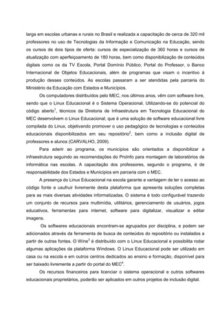 larga em escolas urbanas e rurais no Brasil e realizada a capacitação de cerca de 320 mil
professores no uso de Tecnologias da Informação e Comunicação na Educação, sendo
os cursos de dois tipos de oferta: cursos de especialização de 360 horas e cursos de
atualização com aperfeiçoamento de 180 horas, bem como disponibilização de conteúdos
digitais como os da TV Escola, Portal Domínio Público, Portal do Professor, o Banco
Internacional de Objetos Educacionais, além de programas que visam o incentivo à
produção desses conteúdos. As escolas passaram a ser atendidas pela parceria do
Ministério da Educação com Estados e Municípios.
      Os computadores distribuídos pelo MEC, nos últimos anos, vêm com software livre,
sendo que o Linux Educacional é o Sistema Operacional. Utilizando-se do potencial do
código aberto1, técnicos da Diretoria de Infraestrutura em Tecnologia Educacional do
MEC desenvolvem o Linux Educacional, que é uma solução de software educacional livre
compilada do Linux, objetivando promover o uso pedagógico de tecnologias e conteúdos
educacionais disponibilizados em seu repositório2, bem como a inclusão digital de
professores e alunos (CARVALHO, 2009).
      Para aderir ao programa, os municípios são orientados a disponibilizar a
infraestrutura seguindo as recomendações do ProInfo para montagem de laboratórios de
informática nas escolas. A capacitação dos professores, segundo o programa, é de
responsabilidade dos Estados e Municípios em parceria com o MEC.
      A presença do Linux Educacional na escola garante a vantagem de ter o acesso ao
código fonte e usufruir livremente desta plataforma que apresenta soluções completas
para as mais diversas atividades informatizadas. O sistema é todo configurável trazendo
um conjunto de recursos para multimídia, utilitários, gerenciamento de usuários, jogos
educativos, ferramentas para internet, software para digitalizar, visualizar e editar
imagens.
       Os softwares educacionais encontram-se agrupados por disciplina, e podem ser
adicionados através da ferramenta de busca de conteúdos do repositório ou instalados a
partir de outras fontes. O Wine3 é distribuído com o Linux Educacional e possibilita rodar
algumas aplicações da plataforma Windows. O Linux Educacional pode ser utilizado em
casa ou na escola e em outros centros dedicados ao ensino e formação, disponível para
ser baixado livremente a partir do portal do MEC4.
      Os recursos financeiros para licenciar o sistema operacional e outros softwares
educacionais proprietários, poderão ser aplicados em outros projetos de inclusão digital.
 