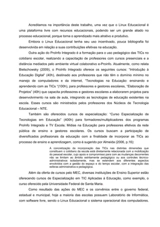 Acreditamos na importância deste trabalho, uma vez que o Linux Educacional é
uma plataforma livre com recursos educacionais, podendo ser um grande aliado no
processo educacional, porque torna o aprendizado mais atrativo e produtivo.
      Embora o Linux Educacional tenha seu uso incentivado, pouca bibliografia foi
desenvolvida em relação a suas contribuições efetivas na educação.
      Outra ação do ProInfo Integrado é a formação para o uso pedagógico das TICs no
cotidiano escolar, realizando a capacitação de professores com cursos presenciais e a
distância mediados pelo ambiente virtual colaborativo e-Proinfo. Atualmente, como relata
Bielschowsky (2009), o ProInfo Integrado oferece os seguintes cursos: “Introdução à
Educação Digital” (40h), destinado aos professores que não têm o domínio mínimo no
manejo de computadores e da internet, “Tecnologias na Educação: ensinando e
aprendendo com as TICs “(100h), para professores e gestores escolares, “Elaboração de
Projetos” (40h) que capacita professores e gestores escolares a elaborarem projetos para
desenvolvimento na sala de aula, integrando as tecnologias de educação existentes na
escola. Esses cursos são ministrados pelos professores dos Núcleos de Tecnologia
Educacional – NTE.
      Também são oferecidos cursos de especialização: “Curso Especialização de
Tecnologias em Educação” (400h) para formadores/multiplicadores dos programas
ProInfo Integrado e TV Escola; Mídias na Educação para professores efetivos da rede
pública de ensino e gestores escolares. Os cursos buscam a participação de
diversificados profissionais da educação com a finalidade de incorporar as TICs ao
processo de ensino e aprendizagem, como é sugerido por Almeida (2006, p.16):
                     A concretização da incorporação das TICs nas distintas dimensões que
                     constituem o cotidiano da escola está diretamente relacionada com a mobilização
                     do pessoal escolar, cujo apoio e compromisso para com as mudanças decorrentes
                     não se limitam ao âmbito estritamente pedagógico ou aos controles técnico-
                     administrativos isoladamente, mas se estendem aos diferentes aspectos
                     envolvidos com a gestão do espaço e do tempo escolar, com a integração das
                     esferas administrativa e pedagógica.

      Além da oferta de cursos pelo MEC, diversas instituições de Ensino Superior estão
oferecendo cursos de Especialização em TIC Aplicadas à Educação, como exemplo, o
curso oferecido pela Universidade Federal de Santa Maria.
      Como resultado das ações do MEC e os convênios entre o governo federal,
estadual e municipal, hoje a maioria das escolas possuem Laboratório de Informática,
com software livre, sendo o Linux Educacional o sistema operacional dos computadores.
 