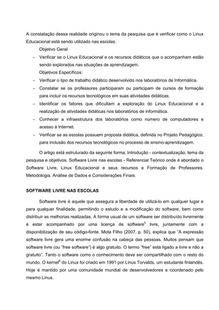 A constatação dessa realidade originou o tema da pesquisa que é verificar como o Linux
Educacional está sendo utilizado nas escolas.
      Objetivo Geral:
   − Verificar se o Linux Educacional e os recursos didáticos que o acompanham estão
       sendo explorados nas situações de aprendizagem.
      Objetivos Específicos:
   − Verificar o tipo de trabalho didático desenvolvido nos laboratórios de Informática.
   − Constatar se os professores participaram ou participam de cursos de formação
       para incluir os recursos tecnológicos em suas atividades didáticas.
   − Identificar os fatores que dificultam a exploração do Linux Educacional e a
       realização de atividades didáticas nos laboratórios de informática.
   − Conhecer a infraestrutura dos laboratórios como número de computadores e
       acesso à Internet.
   − Verificar se as escolas possuem proposta didática, definida no Projeto Pedagógico,
       para inclusão dos recursos tecnológicos no processo de ensino-aprendizagem.

      O artigo está estruturado da seguinte forma: Introdução - contextualização, tema da
pesquisa e objetivos. Software Livre nas escolas - Referencial Teórico onde é abordado o
Software Livre, Linux Educacional e seus recursos e Formação de Professores.
Metodologia. Análise de Dados e Considerações Finais.


SOFTWARE LIVRE NAS ESCOLAS

      Software livre é aquele que assegura a liberdade de utilizá-lo em qualquer lugar e
para qualquer finalidade, permitindo o estudo e a modificação do software, bem como
distribuir as melhorias realizadas. A forma usual de um software ser distribuído livremente
é estar acompanhado por uma licença de software5 livre, juntamente com a
disponibilização de seu código-fonte. Mota Filho (2007, p. 50), explica que “A expressão
software livre gera uma enorme confusão na cabeça das pessoas. Muitos pensam que
software livre (ou “free software”) é algo gratuito. O termo “free” está ligado a livre e não a
gratuito”. Tanto o software como o conhecimento deve ser compartilhado com o resto do
mundo. O kernel6 do Linux foi criado em 1991 por Linus Torvalds, um estudante finlandês.
Hoje é mantido por uma comunidade mundial de desenvolvedores e coordenado pelo
mesmo Linus.
 