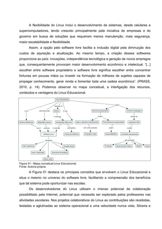 A flexibilidade do Linux inclui o desenvolvimento de sistemas, desde celulares a
supercomputadores, tendo crescido principalmente pela iniciativa de empresas e do
governo em busca de soluções que requeiram menos manutenção, mais segurança,
maior escalabilidade e flexibilidade.
       Assim, a opção pelo software livre facilita a inclusão digital pela diminuição dos
custos de aquisição e atualização. Ao mesmo tempo, a criação desses softwares
proporciona ao país: inovações, independência tecnológica e geração de novos empregos
que, consequentemente provocam maior desenvolvimento econômico e intelectual. “[...]
escolher entre software proprietário e software livre significa escolher entre concentrar
fortunas em poucas mãos ou investir na formação de milhares de sujeitos capazes de
propagar conhecimento, gerar renda e fomentar toda uma cadeia econômica”. (PRASS,
2010, p. 14). Podemos observar no mapa conceitual, a interligação dos recursos,
conteúdos e vantagens do Linux Educacional.




Figura 01 - Mapa conceitual Linux Educacional.
Fonte: Autoria própria.

       A Figura 01 destaca os principais conceitos que envolvem o Linux Educacional e
situa o mesmo no universo do software livre, facilitando a compreensão dos benefícios
que tal sistema pode oportunizar nas escolas.
       Os desenvolvedores do Linux utilizam o imenso potencial de colaboração
possibilitado pela Internet, potencial que necessita ser explorado pelos professores nas
atividades escolares. Nos projetos colaborativos do Linux as contribuições são recebidas,
testadas e aglutinadas ao sistema operacional a uma velocidade nunca vista. Silveira e
 