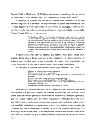 Cassino (2003, p. 37) afirmam: “O GNU/Linux está baseado nos esforços de mais de 400
mil desenvolvedores espalhados pelos cinco continentes e por mais de 90 países”.
        A presença de software livre nas escolas oferece uma plataforma robusta que
transmite segurança e diversidade a fim de permitir aos estudantes explorar todos os seus
recursos disponíveis. Como compartilhar é uma missão da educação, o software livre
permite a escola viver esta experiência, possibilitando maior criatividade e cooperação.
Pretto e Ferreira (2009, p. 14) colocam que:

                      A utilização de software livre numa rede educacional é muito mais do que o uso de
                      um mero aplicativo e, por isso, ao utilizá-lo é preciso entender sobre a sua filosofia
                      de compartilhamento para que possamos formar cidadãos autores, produtores,
                      capazes de criar alternativas e soluções para a sua realidade. [...] Uma rede
                      educacional necessita de um software livre, pois não faz sentido a educação
                      pública formar consumidores de software proprietário que não possibilitem a
                      liberdade de fazer adaptações para cada realidade, para cada comunidade, num
                      processo contínuo de liberdade, apropriação do produzido e criação colaborativa e
                      coletiva.

        Surgem assim, sinais sobre as escolhas que podemos fazer para o nosso futuro
coletivo. Dentre eles, o Linux como um projeto colaborativo de desenvolvimento de
software que contribui para a democratização do saber, pois disponibiliza seu
conhecimento a todos, tanto seu acesso como sua construção compartilhada.
        As vantagens do software livre de acordo com Celaya e Martinez (2007, p. 04):
                      Baseado no princípio da produção colaborativa;
                      Não tem custo de licenças e atualizações;
                      Não promove ações de pirataria (as licenças promovem a livre distribuição do
                      software);
                      Encontra suporte em uma grande comunidade na Internet;
                      Existem para uma variedade de plataforma (Windows, Mac, Linux);
                      Existe uma grande quantidade de vírus para os produtos Microsoft. Estes vírus
                      não afetam o Software Livre;
                      Suas atualizações são constantes e acessíveis na Internet;

        O rápido ritmo de desenvolvimento da tecnologia exige uma permanente evolução
dos sistemas que procuram resposta às diversas necessidades dos usuários. Assim
sendo, comprar software proprietário representa um investimento financeiro significativo,
que nem sempre é coberto pelos orçamentos regulares das instituições de ensino com o
qual poderá incorrer ou alimentar o problema da pirataria. A diversidade de softwares com
boa qualidade pedagógica em contato com o aluno pode facilitar a compreensão dos
conteúdos e o desenvolvimento de habilidades para absorver novos conhecimentos. Com
a utilização dos softwares livres, pode-se explorar os recursos educacionais dos sistemas
com liberdade, e usufruir do grande desenvolvimento colaborativo de pessoas do mundo
todo.
 