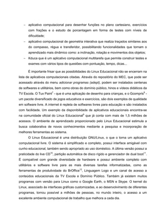 − aplicativo computacional para desenhar funções no plano cartesiano, exercícios
      com frações e o estudo de porcentagem em forma de testes com níveis de
      dificuldade;
   − aplicativo computacional de geometria interativa que realiza traçados similares aos
      do compasso, régua e transferidor, possibilitando funcionalidades que tornam o
      aprendizado mais dinâmico como: a inclinação, rotação e movimentos dos objetos;
   − Kduca que é um aplicativo computacional multitarefa que permite construir testes e
      exames com vários tipos de questões com pontuação, tempo, dicas...

      É importante frisar que as possibilidades do Linux Educacional não se encerram na
lista de aplicativos computacionais citadas. Através do repositório do MEC, que pode ser
acessado através do menu adicionar programas (adept), podem ser instalados centenas
de softwares e utilitários, bem como obras do domínio público, hinos e vídeos didáticos da
TV Escola. O Tux Paint7 - que é uma aplicação de desenho para crianças, e o Gcompris8 -
um pacote diversificado de jogos educativos e exercícios, são dois exemplos de qualidade
em software livre. A internet é repleta de softwares livres para educação e são instalados
com facilidade. Um exemplo da disponibilidade de aplicativos educacionais encontra-se
na comunidade oficial do Linux Educacional9 que já conta com mais de 1,5 milhões de
acessos. O ambiente de aprendizado proporcionado pelo Linux Educacional estimula a
busca colaborativa de novos conhecimentos mediante a pesquisa e incorporação de
melhores ferramentas ao sistema.
      O Linux Educacional é uma distribuição GNU/Linux, o que o torna um aplicativo
computacional livre. O sistema é simplificado e completo, possui interface amigável com
cunho educacional, também sendo apropriado ao uso doméstico. A última versão possui a
praticidade do live CD10, partição automática de disco rígido e gerenciador de dual boot11.
É compatível com grande diversidade de hardware e possui ambiente completo com
utilitários e software livre para as mais diversas tarefas informatizadas, como as
ferramentas de produtividade do BrOffice12, Linguagem Logo e um canal de acesso a
conteúdos educacionais da TV Escola e Domínio Público. Também já existem muitos
programas com versão para Linux como o Google Earth, o MSN e Skype. O kernel do
Linux, associado às interfaces gráficas customizadas, e ao desenvolvimento de diferentes
programas, tornou possível a milhões de pessoas, no mundo inteiro, o acesso a um
excelente ambiente computacional de trabalho que melhora a cada dia.
 