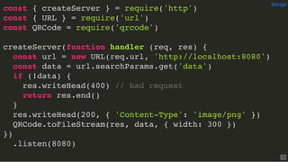 const { createServer } = require('http')
const { URL } = require('url')
const QRCode = require('qrcode')
createServer(function handler (req, res) {
const url = new URL(req.url, 'http://localhost:8080')
const data = url.searchParams.get('data')
if (!data) {
res.writeHead(400) // bad request
return res.end()
}
res.writeHead(200, { 'Content-Type': 'image/png' })
QRCode.toFileStream(res, data, { width: 300 })
})
.listen(8080)
@loige
12
 
