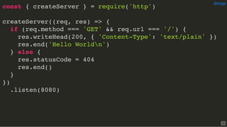 const { createServer } = require('http')
createServer((req, res) => {
if (req.method === 'GET' && req.url === '/') {
res.writeHead(200, { 'Content-Type': 'text/plain' })
res.end('Hello Worldn')
} else {
res.statusCode = 404
res.end()
}
})
.listen(8080)
@loige
16
 