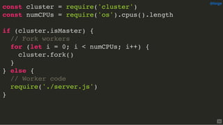 const cluster = require('cluster')
const numCPUs = require('os').cpus().length
if (cluster.isMaster) {
// Fork workers
for (let i = 0; i < numCPUs; i++) {
cluster.fork()
}
} else {
// Worker code
require('./server.js')
}
@loige
33
 