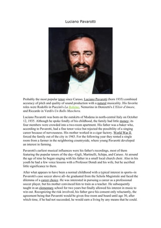 Luciano Pavarotti




Probably the most popular tenor since Caruso, Luciano Pavarotti (born 1935) combined
accuracy of pitch and quality of sound production with a natural musicality. His favorite
roles were Rodolfo in Puccini's La Bohème, Nemorino in Donizetti's L'Elisir d'Amore,
and Riccardo in Verdi's Un Ballo Maschera.
Luciano Pavarotti was born on the outskirts of Modena in north-central Italy on October
12, 1935. Although he spoke fondly of his childhood, the family had little money; its
four members were crowded into a two-room apartment. His father was a baker who,
according to Pavarotti, had a fine tenor voice but rejected the possibility of a singing
career because of nervousness. His mother worked in a cigar factory. World War II
forced the family out of the city in 1943. For the following year they rented a single
room from a farmer in the neighboring countryside, where young Pavarotti developed
an interest in farming.
Pavarotti's earliest musical influences were his father's recordings, most of them
featuring the popular tenors of the day--Gigli, Martinelli, Schipa, and Caruso. At around
the age of nine he began singing with his father in a small local church choir. Also in his
youth he had a few voice lessons with a Professor Dondi and his wife, but he ascribed
little significance to them.
After what appears to have been a normal childhood with a typical interest in sports--in
Pavarotti's case soccer above all--he graduated from the Schola Magistrale and faced the
dilemma of a career choice. He was interested in pursuing a career as a professional
soccer player, but his mother convinced him to train as a teacher. He subsequently
taught in an elementary school for two years but finally allowed his interest in music to
win out. Recognizing the risk involved, his father gave his consent only reluctantly, the
agreement being that Pavarotti would be given free room and board until age 30, after
which time, if he had not succeeded, he would earn a living by any means that he could.
 