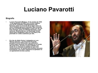 Luciano Pavarotti
Biografía
•   Luciano Pavarotti (Módena, 12 de octubre de 1935
    - 6 de septiembre de 2007) fue un tenor italiano,
    uno de los cantantes contemporáneos más
    famosos, tanto en el mundo de la ópera como en
    otros múltiples géneros musicales. Muy conocido
    por sus conciertos televisados y como uno de Los
    Tres Tenores, junto con Plácido Domingo y José
    Carreras. Reconocido por su filantropía, reunió
    dinero para refugiados y para la Cruz Roja y fue
    premiado en varias ocasiones por ello.




•   Era hijo de Adele Venturi, trabajadora en una
    fábrica cigarrera, y de Fernando Pavarotti,
    panadero y tenor aficionado, que estimuló a
    Luciano para comenzar sus estudios en el mundo
    del canto lírico. Aunque Luciano hablaba con
    cariño de su infancia, la realidad es que vivió
    ciertas penurias. Su familia tenía escasos recursos
    económicos; sus cuatro miembros se apiñaban en
    un apartamento de dos cuartos.
 