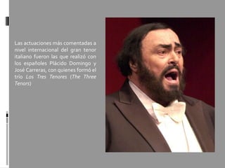 Las actuaciones más comentadas a
nivel internacional del gran tenor
italiano fueron las que realizó con
los españoles Plácido Domingo y
José Carreras, con quienes formó el
trío Los Tres Tenores (The Three
Tenors)
 