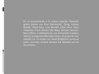 En su acercamiento a la música popular, Pavarotti
grabó duetos con Eros Ramazzotti, Sting, Andrea
Bocelli, Celine Dion, Liza Minnelli, Elton John, Tracy
Chapman, Frank Sinatra (My Way), Michael Jackson,
Barry White, e inéditamente, con el brasileño Caetano
Veloso, la argentina Mercedes Sosa y el grupo de rock
irlandés U2. Un dueto con Sarah Brightman nunca se
pudo concretar, aunque siempre fue deseado por los
dos artistas.
 
