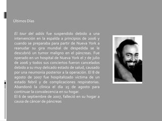 Últimos Días
El tour del adiós fue suspendido debido a una
intervención en la espalda a principios de 2006 y
cuando se preparaba para partir de Nueva York a
reanudar su gira mundial de despedida se le
descubrió un tumor maligno en el páncreas. Fue
operado en un hospital de Nueva York el 7 de julio
de 2006 y todos sus conciertos fueron cancelados
debido a su muy delicado estado de salud, causado
por una neumonía posterior a la operación. El 8 de
agosto de 2007 fue hospitalizado víctima de un
estado febril y de complicaciones respiratorias.
Abandonó la clínica el día 25 de agosto para
continuar la convalecencia en su hogar.
El 6 de septiembre de 2007, falleció en su hogar a
causa de cáncer de páncreas
 