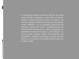 La ceremonia fúnebre se llevó a cabo en su ciudad
natal estando presentes en ella junto al primer
ministro italiano Romano Prodi, el ministro de
Cultura Francesco Rutelli, el director de cine italiano
Franco Zeffirelli y el ex secretario general de las
Naciones Unidas Kofi Annan. También asistió a la
ceremonia el vocalista de U2, Bono al igual que los
cantantes Zucchero Fornaciari y Laura Pausini. La
Fuerza Aérea italiana realizó una exhibición de
despedida y millares de personas, muchos de ellos
jóvenes, se acercaron a la capilla ardiente para dar
su último adiós
 