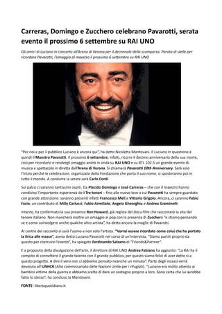 Carreras, Domingo e Zucchero celebrano Pavarotti, serata
evento il prossimo 6 settembre su RAI UNO
Gli amici di Luciano in concerto all’Arena di Verona per il decennale della scomparsa. Parata di stelle per
ricordare Pavarotti, l’omaggio al maestro il prossimo 6 settembre su RAI UNO
“Per noi e per il pubblico Luciano è ancora qui”, ha detto Nicoletta Mantovani. Il Luciano in questione è
quindi il Maestro Pavarotti. Il prossimo 6 settembre, infatti, ricorre il decimo anniversario della sua morte,
così per ricordarlo e rendergli omaggio andrà in onda su RAI UNO e su RTL 102.5 un grande evento di
musica e spettacolo in diretta dall’Arena di Verona. Si chiamerà Pavarotti 10th Anniversary. Sarà solo
l’inizio perché le celebrazioni, organizzate della Fondazione che porta il suo nome, si sposteranno poi in
tutto il mondo. A condurre la serata sarà Carlo Conti.
Sul palco ci saranno tantissimi ospiti. Da Placido Domingo e José Carreras – che con il maestro hanno
condiviso l’importante esperienza de I Tre tenori – fino alle nuove leve a cui Pavarotti ha sempre guardato
con grande attenzione: saranno presenti infatti Francesco Meli e Vittorio Grigolo. Ancora, ci saranno Fabio
Fazio, un contributo di Milly Carlucci, Fabio Armiliato, Angela Gheorghiu e Andrea Graminelli.
Intanto, ha confermato la sua presenza Ron Howard, già regista del docu-film che racconterà la vita del
tenore italiano. Non mancherà inoltre un omaggio al pop con la presenza di Zucchero “e stiamo pensando
se e come coinvolgere anche qualche altro artista”, ha detto ancora la moglie di Pavarotti.
Al centro del racconto ci sarà l’uomo e non solo l’artista. “Vorrei essere ricordato come colui che ha portato
la lirica alle masse”, aveva detto Luciano Pavarotti nel corso di un’intervista. “Siamo partiti proprio da
questo per costruire l’evento”, ha spiegato Ferdinando Salzano di “Friends&Partner”.
E a proposito della divulgazione dell’arte, il direttore di RAI UNO Andrea Fabiano ha aggiunto: “La RAI ha il
compito di connettere il grande talento con il grande pubblico, per questo siamo felici di aver detto sì a
questo progetto. A dire il vero non ci abbiamo pensato neanche un minuto”. Parte degli incassi verrà
devoluto all’UNHCR (Alto commissariato delle Nazioni Unite per i rifugiati). “Luciano era molto attento ai
bambini vittime della guerra e abbiamo scelto di dare un sostegno proprio a loro. Sono certa che lui avrebbe
fatto lo stesso”, ha concluso la Mantovani.
FONTE: liberoquotidiano.it
 