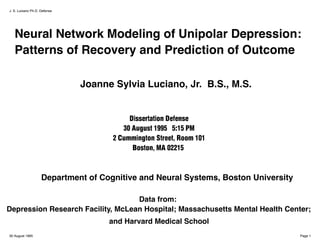J. S. Luciano Ph.D. Defense




   Neural Network Modeling of Unipolar Depression:
   Patterns of Recovery and Prediction of Outcome

                              Joanne Sylvia Luciano, Jr. B.S., M.S.


                                          Dissertation Defense
                                        30 August 1995 5:15 PM
                                     2 Cummington Street, Room 101
                                           Boston, MA 02215



                    Department of Cognitive and Neural Systems, Boston University

                                   Data from:
Depression Research Facility, McLean Hospital; Massachusetts Mental Health Center;
                                    and Harvard Medical School
30 August 1995                                                                      Page 1
 