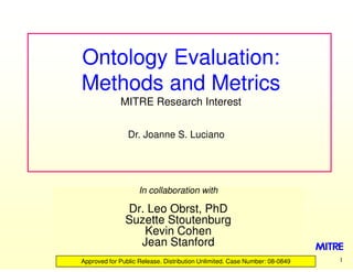 Ontology Evaluation:
Methods and Metrics
             MITRE Research Interest


                Dr. Joanne S. Luciano




                    In collaboration with

               Dr. Leo Obrst, PhD
               Suzette Stoutenburg
                  Kevin Cohen
                 Jean Stanford
Approved for Public Release. Distribution Unlimited. Case Number: 08
                                                                  08-0849   1
 