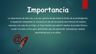 La importancia de esta Ley, a su vez, gravita en que hasta la fecha de su promulgación,
la legislación venezolana no reconocía el uso de los medios electrónicos de manera
expresa y en caso de un litigio, el Juez tendría que admitir medios de prueba libres y
acudir a la sana crítica para determinar que una operación realizada por medios
electrónicos era o no válida.
 