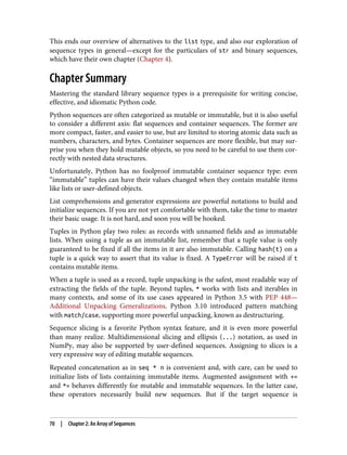 This ends our overview of alternatives to the list type, and also our exploration of
sequence types in general—except for the particulars of str and binary sequences,
which have their own chapter (Chapter 4).
Chapter Summary
Mastering the standard library sequence types is a prerequisite for writing concise,
effective, and idiomatic Python code.
Python sequences are often categorized as mutable or immutable, but it is also useful
to consider a different axis: flat sequences and container sequences. The former are
more compact, faster, and easier to use, but are limited to storing atomic data such as
numbers, characters, and bytes. Container sequences are more flexible, but may sur‐
prise you when they hold mutable objects, so you need to be careful to use them cor‐
rectly with nested data structures.
Unfortunately, Python has no foolproof immutable container sequence type: even
“immutable” tuples can have their values changed when they contain mutable items
like lists or user-defined objects.
List comprehensions and generator expressions are powerful notations to build and
initialize sequences. If you are not yet comfortable with them, take the time to master
their basic usage. It is not hard, and soon you will be hooked.
Tuples in Python play two roles: as records with unnamed fields and as immutable
lists. When using a tuple as an immutable list, remember that a tuple value is only
guaranteed to be fixed if all the items in it are also immutable. Calling hash(t) on a
tuple is a quick way to assert that its value is fixed. A TypeError will be raised if t
contains mutable items.
When a tuple is used as a record, tuple unpacking is the safest, most readable way of
extracting the fields of the tuple. Beyond tuples, * works with lists and iterables in
many contexts, and some of its use cases appeared in Python 3.5 with PEP 448—
Additional Unpacking Generalizations. Python 3.10 introduced pattern matching
with match/case, supporting more powerful unpacking, known as destructuring.
Sequence slicing is a favorite Python syntax feature, and it is even more powerful
than many realize. Multidimensional slicing and ellipsis (...) notation, as used in
NumPy, may also be supported by user-defined sequences. Assigning to slices is a
very expressive way of editing mutable sequences.
Repeated concatenation as in seq * n is convenient and, with care, can be used to
initialize lists of lists containing immutable items. Augmented assignment with +=
and *= behaves differently for mutable and immutable sequences. In the latter case,
these operators necessarily build new sequences. But if the target sequence is
70 | Chapter 2: An Array of Sequences
 