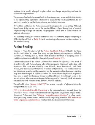 mutable, it is usually changed in place—but not always, depending on how the
sequence is implemented.
The sort method and the sorted built-in function are easy to use and flexible, thanks
to the optional key argument: a function to calculate the ordering criterion. By the
way, key can also be used with the min and max built-in functions.
Beyond lists and tuples, the Python standard library provides array.array. Although
NumPy and SciPy are not part of the standard library, if you do any kind of numeri‐
cal processing on large sets of data, studying even a small part of these libraries can
take you a long way.
We closed by visiting the versatile and thread-safe collections.deque, comparing its
API with that of list in Table 2-4 and mentioning other queue implementations in
the standard library.
Further Reading
Chapter 1, “Data Structures,” of the Python Cookbook, 3rd ed. (O’Reilly) by David
Beazley and Brian K. Jones, has many recipes focusing on sequences, including
“Recipe 1.11. Naming a Slice,” from which I learned the trick of assigning slices to
variables to improve readability, illustrated in our Example 2-13.
The second edition of the Python Cookbook was written for Python 2.4, but much of
its code works with Python 3, and a lot of the recipes in Chapters 5 and 6 deal with
sequences. The book was edited by Alex Martelli, Anna Ravenscroft, and David
Ascher, and it includes contributions by dozens of Pythonistas. The third edition was
rewritten from scratch, and focuses more on the semantics of the language—particu‐
larly what has changed in Python 3—while the older volume emphasizes pragmatics
(i.e., how to apply the language to real-world problems). Even though some of the
second edition solutions are no longer the best approach, I honestly think it is worth‐
while to have both editions of the Python Cookbook on hand.
The official Python “Sorting HOW TO” has several examples of advanced tricks for
using sorted and list.sort.
PEP 3132—Extended Iterable Unpacking is the canonical source to read about the
new use of *extra syntax on the lefthand side of parallel assignments. If you’d like a
glimpse of Python evolving, “Missing *-unpacking generalizations” is a bug tracker
issue proposing enhancements to the iterable unpacking notation. PEP 448—Addi‐
tional Unpacking Generalizations resulted from the discussions in that issue.
Further Reading | 71
 