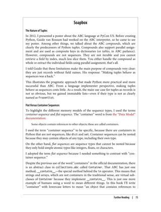 Soapbox
The Nature of Tuples
In 2012, I presented a poster about the ABC language at PyCon US. Before creating
Python, Guido van Rossum had worked on the ABC interpreter, so he came to see
my poster. Among other things, we talked about the ABC compounds, which are
clearly the predecessors of Python tuples. Compounds also support parallel assign‐
ment and are used as composite keys in dictionaries (or tables, in ABC parlance).
However, compounds are not sequences. They are not iterable and you cannot
retrieve a field by index, much less slice them. You either handle the compound as
whole or extract the individual fields using parallel assignment, that’s all.
I told Guido that these limitations make the main purpose of compounds very clear:
they are just records without field names. His response: “Making tuples behave as
sequences was a hack.”
This illustrates the pragmatic approach that made Python more practical and more
successful than ABC. From a language implementer perspective, making tuples
behave as sequences costs little. As a result, the main use case for tuples as records is
not so obvious, but we gained immutable lists—even if their type is not as clearly
named as frozenlist.
Flat Versus Container Sequences
To highlight the different memory models of the sequence types, I used the terms
container sequence and flat sequence. The “container” word is from the “Data Model”
documentation:
Some objects contain references to other objects; these are called containers.
I used the term “container sequence” to be specific, because there are containers in
Python that are not sequences, like dict and set. Container sequences can be nested
because they may contain objects of any type, including their own type.
On the other hand, flat sequences are sequence types that cannot be nested because
they only hold simple atomic types like integers, floats, or characters.
I adopted the term flat sequence because I needed something to contrast with “con‐
tainer sequence.”
Despite the previous use of the word “containers” in the official documentation, there
is an abstract class in collections.abc called Container. That ABC has just one
method, __contains__—the special method behind the in operator. This means that
strings and arrays, which are not containers in the traditional sense, are virtual sub‐
classes of Container because they implement __contains__. This is just one more
example of humans using a word to mean different things. In this book I’ll write
“container” with lowercase letters to mean “an object that contains references to
Further Reading | 73
 