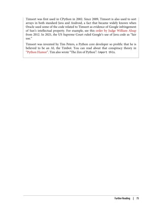 Timsort was first used in CPython in 2002. Since 2009, Timsort is also used to sort
arrays in both standard Java and Android, a fact that became widely known when
Oracle used some of the code related to Timsort as evidence of Google infringement
of Sun’s intellectual property. For example, see this order by Judge William Alsup
from 2012. In 2021, the US Supreme Court ruled Google’s use of Java code as “fair
use.”
Timsort was invented by Tim Peters, a Python core developer so prolific that he is
believed to be an AI, the Timbot. You can read about that conspiracy theory in
“Python Humor”. Tim also wrote “The Zen of Python”: import this.
Further Reading | 75
 