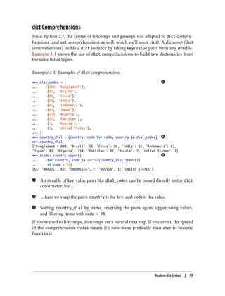 dict Comprehensions
Since Python 2.7, the syntax of listcomps and genexps was adapted to dict compre‐
hensions (and set comprehensions as well, which we’ll soon visit). A dictcomp (dict
comprehension) builds a dict instance by taking key:value pairs from any iterable.
Example 3-1 shows the use of dict comprehensions to build two dictionaries from
the same list of tuples.
Example 3-1. Examples of dict comprehensions
>>> dial_codes = [
... (880, 'Bangladesh'),
... (55, 'Brazil'),
... (86, 'China'),
... (91, 'India'),
... (62, 'Indonesia'),
... (81, 'Japan'),
... (234, 'Nigeria'),
... (92, 'Pakistan'),
... (7, 'Russia'),
... (1, 'United States'),
... ]
>>> country_dial = {country: code for code, country in dial_codes}
>>> country_dial
{'Bangladesh': 880, 'Brazil': 55, 'China': 86, 'India': 91, 'Indonesia': 62,
'Japan': 81, 'Nigeria': 234, 'Pakistan': 92, 'Russia': 7, 'United States': 1}
>>> {code: country.upper()
... for country, code in sorted(country_dial.items())
... if code < 70}
{55: 'BRAZIL', 62: 'INDONESIA', 7: 'RUSSIA', 1: 'UNITED STATES'}
An iterable of key-value pairs like dial_codes can be passed directly to the dict
constructor, but…
…here we swap the pairs: country is the key, and code is the value.
Sorting country_dial by name, reversing the pairs again, uppercasing values,
and filtering items with code < 70.
If you’re used to listcomps, dictcomps are a natural next step. If you aren’t, the spread
of the comprehension syntax means it’s now more profitable than ever to become
fluent in it.
Modern dict Syntax | 79
 