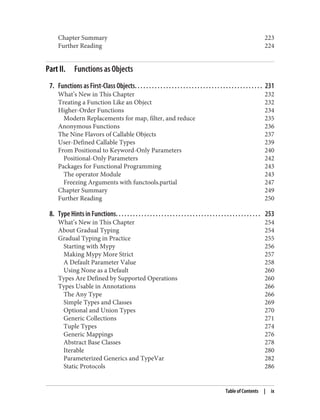 Chapter Summary 223
Further Reading 224
Part II. Functions as Objects
7. Functions as First-Class Objects. . . . . . . . . . . . . . . . . . . . . . . . . . . . . . . . . . . . . . . . . . . . . 231
What’s New in This Chapter 232
Treating a Function Like an Object 232
Higher-Order Functions 234
Modern Replacements for map, filter, and reduce 235
Anonymous Functions 236
The Nine Flavors of Callable Objects 237
User-Defined Callable Types 239
From Positional to Keyword-Only Parameters 240
Positional-Only Parameters 242
Packages for Functional Programming 243
The operator Module 243
Freezing Arguments with functools.partial 247
Chapter Summary 249
Further Reading 250
8. Type Hints in Functions. . . . . . . . . . . . . . . . . . . . . . . . . . . . . . . . . . . . . . . . . . . . . . . . . . . 253
What’s New in This Chapter 254
About Gradual Typing 254
Gradual Typing in Practice 255
Starting with Mypy 256
Making Mypy More Strict 257
A Default Parameter Value 258
Using None as a Default 260
Types Are Defined by Supported Operations 260
Types Usable in Annotations 266
The Any Type 266
Simple Types and Classes 269
Optional and Union Types 270
Generic Collections 271
Tuple Types 274
Generic Mappings 276
Abstract Base Classes 278
Iterable 280
Parameterized Generics and TypeVar 282
Static Protocols 286
Table of Contents | ix
 