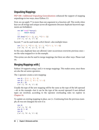 Unpacking Mappings
PEP 448—Additional Unpacking Generalizations enhanced the support of mapping
unpackings in two ways, since Python 3.5.
First, we can apply ** to more than one argument in a function call. This works when
keys are all strings and unique across all arguments (because duplicate keyword argu‐
ments are forbidden):
>>> def dump(**kwargs):
... return kwargs
...
>>> dump(**{'x': 1}, y=2, **{'z': 3})
{'x': 1, 'y': 2, 'z': 3}
Second, ** can be used inside a dict literal—also multiple times:
>>> {'a': 0, **{'x': 1}, 'y': 2, **{'z': 3, 'x': 4}}
{'a': 0, 'x': 4, 'y': 2, 'z': 3}
In this case, duplicate keys are allowed. Later occurrences overwrite previous ones—
see the value mapped to x in the example.
This syntax can also be used to merge mappings, but there are other ways. Please read
on.
Merging Mappings with |
Python 3.9 supports using | and |= to merge mappings. This makes sense, since these
are also the set union operators.
The | operator creates a new mapping:
>>> d1 = {'a': 1, 'b': 3}
>>> d2 = {'a': 2, 'b': 4, 'c': 6}
>>> d1 | d2
{'a': 2, 'b': 4, 'c': 6}
Usually the type of the new mapping will be the same as the type of the left operand
—d1 in the example—but it can be the type of the second operand if user-defined
types are involved, according to the operator overloading rules we explore in
Chapter 16.
To update an existing mapping in place, use |=. Continuing from the previous exam‐
ple, d1 was not changed, but now it is:
>>> d1
{'a': 1, 'b': 3}
>>> d1 |= d2
>>> d1
{'a': 2, 'b': 4, 'c': 6}
80 | Chapter 3: Dictionaries and Sets
 