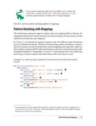 1 A virtual subclass is any class registered by calling the .register() method of an ABC, as explained in “A
Virtual Subclass of an ABC” on page 460. A type implemented via Python/C API is also eligible if a specific
marker bit is set. See Py_TPFLAGS_MAPPING.
If you need to maintain code to run on Python 3.8 or earlier, the
“Motivation” section of PEP 584—Add Union Operators To dict
provides a good summary of other ways to merge mappings.
Now let’s see how pattern matching applies to mappings.
Pattern Matching with Mappings
The match/case statement supports subjects that are mapping objects. Patterns for
mappings look like dict literals, but they can match instances of any actual or virtual
subclass of collections.abc.Mapping.1
In Chapter 2 we focused on sequence patterns only, but different types of patterns
can be combined and nested. Thanks to destructuring, pattern matching is a power‐
ful tool to process records structured like nested mappings and sequences, which we
often need to read from JSON APIs and databases with semi-structured schemas, like
MongoDB, EdgeDB, or PostgreSQL. Example 3-2 demonstrates that. The simple type
hints in get_creators make it clear that it takes a dict and returns a list.
Example 3-2. creator.py: get_creators() extracts names of creators from media
records
def get_creators(record: dict) -> list:
match record:
case {'type': 'book', 'api': 2, 'authors': [*names]}:
return names
case {'type': 'book', 'api': 1, 'author': name}:
return [name]
case {'type': 'book'}:
raise ValueError(f"Invalid 'book' record: {record!r}")
case {'type': 'movie', 'director': name}:
return [name]
case _:
raise ValueError(f'Invalid record: {record!r}')
Pattern Matching with Mappings | 81
 
