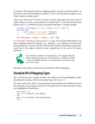 In contrast with sequence patterns, mapping patterns succeed on partial matches. In
the doctests, the b1 and b2 subjects include a 'title' key that does not appear in any
'book' pattern, yet they match.
There is no need to use **extra to match extra key-value pairs, but if you want to
capture them as a dict, you can prefix one variable with **. It must be the last in the
pattern, and **_ is forbidden because it would be redundant. A simple example:
>>> food = dict(category='ice cream', flavor='vanilla', cost=199)
>>> match food:
... case {'category': 'ice cream', **details}:
... print(f'Ice cream details: {details}')
...
Ice cream details: {'flavor': 'vanilla', 'cost': 199}
In “Automatic Handling of Missing Keys” on page 90 we’ll study defaultdict and
other mappings where key lookups via __getitem__ (i.e., d[key]) succeed because
missing items are created on the fly. In the context of pattern matching, a match suc‐
ceeds only if the subject already has the required keys at the top of the match
statement.
The automatic handling of missing keys is not triggered because
pattern matching always uses the d.get(key, sentinel) method
—where the default sentinel is a special marker value that cannot
occur in user data.
Moving on from syntax and structure, let’s study the API of mappings.
Standard API of Mapping Types
The collections.abc module provides the Mapping and MutableMapping ABCs
describing the interfaces of dict and similar types. See Figure 3-1.
The main value of the ABCs is documenting and formalizing the standard interfaces
for mappings, and serving as criteria for isinstance tests in code that needs to sup‐
port mappings in a broad sense:
>>> my_dict = {}
>>> isinstance(my_dict, abc.Mapping)
True
>>> isinstance(my_dict, abc.MutableMapping)
True
Standard API of Mapping Types | 83
 