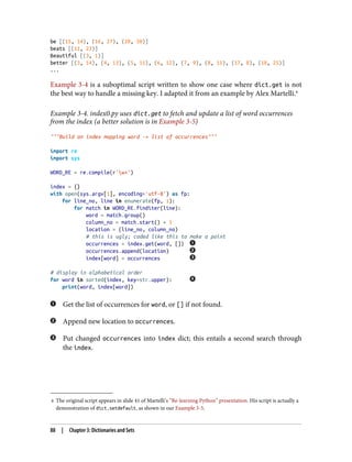 4 The original script appears in slide 41 of Martelli’s “Re-learning Python” presentation. His script is actually a
demonstration of dict.setdefault, as shown in our Example 3-5.
be [(15, 14), (16, 27), (20, 50)]
beats [(11, 23)]
Beautiful [(3, 1)]
better [(3, 14), (4, 13), (5, 11), (6, 12), (7, 9), (8, 11), (17, 8), (18, 25)]
...
Example 3-4 is a suboptimal script written to show one case where dict.get is not
the best way to handle a missing key. I adapted it from an example by Alex Martelli.4
Example 3-4. index0.py uses dict.get to fetch and update a list of word occurrences
from the index (a better solution is in Example 3-5)
"""Build an index mapping word -> list of occurrences"""
import re
import sys
WORD_RE = re.compile(r'w+')
index = {}
with open(sys.argv[1], encoding='utf-8') as fp:
for line_no, line in enumerate(fp, 1):
for match in WORD_RE.finditer(line):
word = match.group()
column_no = match.start() + 1
location = (line_no, column_no)
# this is ugly; coded like this to make a point
occurrences = index.get(word, [])
occurrences.append(location)
index[word] = occurrences
# display in alphabetical order
for word in sorted(index, key=str.upper):
print(word, index[word])
Get the list of occurrences for word, or [] if not found.
Append new location to occurrences.
Put changed occurrences into index dict; this entails a second search through
the index.
88 | Chapter 3: Dictionaries and Sets
 