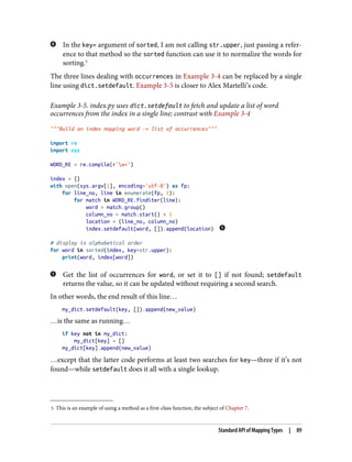 5 This is an example of using a method as a first-class function, the subject of Chapter 7.
In the key= argument of sorted, I am not calling str.upper, just passing a refer‐
ence to that method so the sorted function can use it to normalize the words for
sorting.5
The three lines dealing with occurrences in Example 3-4 can be replaced by a single
line using dict.setdefault. Example 3-5 is closer to Alex Martelli’s code.
Example 3-5. index.py uses dict.setdefault to fetch and update a list of word
occurrences from the index in a single line; contrast with Example 3-4
"""Build an index mapping word -> list of occurrences"""
import re
import sys
WORD_RE = re.compile(r'w+')
index = {}
with open(sys.argv[1], encoding='utf-8') as fp:
for line_no, line in enumerate(fp, 1):
for match in WORD_RE.finditer(line):
word = match.group()
column_no = match.start() + 1
location = (line_no, column_no)
index.setdefault(word, []).append(location)
# display in alphabetical order
for word in sorted(index, key=str.upper):
print(word, index[word])
Get the list of occurrences for word, or set it to [] if not found; setdefault
returns the value, so it can be updated without requiring a second search.
In other words, the end result of this line…
my_dict.setdefault(key, []).append(new_value)
…is the same as running…
if key not in my_dict:
my_dict[key] = []
my_dict[key].append(new_value)
…except that the latter code performs at least two searches for key—three if it’s not
found—while setdefault does it all with a single lookup.
Standard API of Mapping Types | 89
 