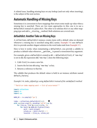 A related issue, handling missing keys on any lookup (and not only when inserting),
is the subject of the next section.
Automatic Handling of Missing Keys
Sometimes it is convenient to have mappings that return some made-up value when a
missing key is searched. There are two main approaches to this: one is to use a
defaultdict instead of a plain dict. The other is to subclass dict or any other map‐
ping type and add a __missing__ method. Both solutions are covered next.
defaultdict: Another Take on Missing Keys
A collections.defaultdict instance creates items with a default value on demand
whenever a missing key is searched using d[k] syntax. Example 3-6 uses default
dict to provide another elegant solution to the word index task from Example 3-5.
Here is how it works: when instantiating a defaultdict, you provide a callable to
produce a default value whenever __getitem__ is passed a nonexistent key argument.
For example, given a defaultdict created as dd = defaultdict(list), if 'new-key'
is not in dd, the expression dd['new-key'] does the following steps:
1. Calls list() to create a new list.
2. Inserts the list into dd using 'new-key' as key.
3. Returns a reference to that list.
The callable that produces the default values is held in an instance attribute named
default_factory.
Example 3-6. index_default.py: using defaultdict instead of the setdefault method
"""Build an index mapping word -> list of occurrences"""
import collections
import re
import sys
WORD_RE = re.compile(r'w+')
index = collections.defaultdict(list)
with open(sys.argv[1], encoding='utf-8') as fp:
for line_no, line in enumerate(fp, 1):
for match in WORD_RE.finditer(line):
word = match.group()
column_no = match.start() + 1
location = (line_no, column_no)
90 | Chapter 3: Dictionaries and Sets
 