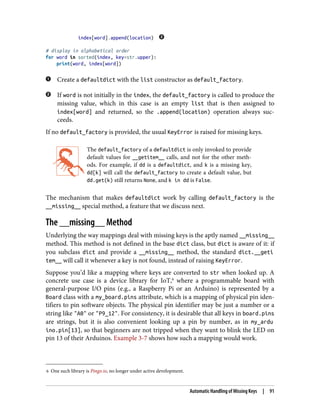 6 One such library is Pingo.io, no longer under active development.
index[word].append(location)
# display in alphabetical order
for word in sorted(index, key=str.upper):
print(word, index[word])
Create a defaultdict with the list constructor as default_factory.
If word is not initially in the index, the default_factory is called to produce the
missing value, which in this case is an empty list that is then assigned to
index[word] and returned, so the .append(location) operation always suc‐
ceeds.
If no default_factory is provided, the usual KeyError is raised for missing keys.
The default_factory of a defaultdict is only invoked to provide
default values for __getitem__ calls, and not for the other meth‐
ods. For example, if dd is a defaultdict, and k is a missing key,
dd[k] will call the default_factory to create a default value, but
dd.get(k) still returns None, and k in dd is False.
The mechanism that makes defaultdict work by calling default_factory is the
__missing__ special method, a feature that we discuss next.
The __missing__ Method
Underlying the way mappings deal with missing keys is the aptly named __missing__
method. This method is not defined in the base dict class, but dict is aware of it: if
you subclass dict and provide a __missing__ method, the standard dict.__geti
tem__ will call it whenever a key is not found, instead of raising KeyError.
Suppose you’d like a mapping where keys are converted to str when looked up. A
concrete use case is a device library for IoT,6
where a programmable board with
general-purpose I/O pins (e.g., a Raspberry Pi or an Arduino) is represented by a
Board class with a my_board.pins attribute, which is a mapping of physical pin iden‐
tifiers to pin software objects. The physical pin identifier may be just a number or a
string like "A0" or "P9_12". For consistency, it is desirable that all keys in board.pins
are strings, but it is also convenient looking up a pin by number, as in my_ardu
ino.pin[13], so that beginners are not tripped when they want to blink the LED on
pin 13 of their Arduinos. Example 3-7 shows how such a mapping would work.
Automatic Handling of Missing Keys | 91
 