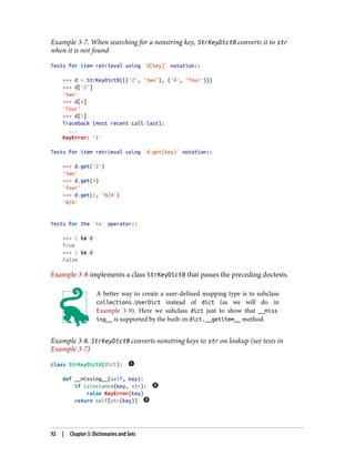 Example 3-7. When searching for a nonstring key, StrKeyDict0 converts it to str
when it is not found
Tests for item retrieval using `d[key]` notation::
>>> d = StrKeyDict0([('2', 'two'), ('4', 'four')])
>>> d['2']
'two'
>>> d[4]
'four'
>>> d[1]
Traceback (most recent call last):
...
KeyError: '1'
Tests for item retrieval using `d.get(key)` notation::
>>> d.get('2')
'two'
>>> d.get(4)
'four'
>>> d.get(1, 'N/A')
'N/A'
Tests for the `in` operator::
>>> 2 in d
True
>>> 1 in d
False
Example 3-8 implements a class StrKeyDict0 that passes the preceding doctests.
A better way to create a user-defined mapping type is to subclass
collections.UserDict instead of dict (as we will do in
Example 3-9). Here we subclass dict just to show that __miss
ing__ is supported by the built-in dict.__getitem__ method.
Example 3-8. StrKeyDict0 converts nonstring keys to str on lookup (see tests in
Example 3-7)
class StrKeyDict0(dict):
def __missing__(self, key):
if isinstance(key, str):
raise KeyError(key)
return self[str(key)]
92 | Chapter 3: Dictionaries and Sets
 