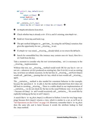 def get(self, key, default=None):
try:
return self[key]
except KeyError:
return default
def __contains__(self, key):
return key in self.keys() or str(key) in self.keys()
StrKeyDict0 inherits from dict.
Check whether key is already a str. If it is, and it’s missing, raise KeyError.
Build str from key and look it up.
The get method delegates to __getitem__ by using the self[key] notation; that
gives the opportunity for our __missing__ to act.
If a KeyError was raised, __missing__ already failed, so we return the default.
Search for unmodified key (the instance may contain non-str keys), then for a
str built from the key.
Take a moment to consider why the test isinstance(key, str) is necessary in the
__missing__ implementation.
Without that test, our __missing__ method would work OK for any key k—str or
not str—whenever str(k) produced an existing key. But if str(k) is not an existing
key, we’d have an infinite recursion. In the last line of __missing__, self[str(key)]
would call __getitem__, passing that str key, which in turn would call __missing__
again.
The __contains__ method is also needed for consistent behavior in this example,
because the operation k in d calls it, but the method inherited from dict does not
fall back to invoking __missing__. There is a subtle detail in our implementation of
__contains__: we do not check for the key in the usual Pythonic way—k in my_dict
—because str(key) in self would recursively call __contains__. We avoid this by
explicitly looking up the key in self.keys().
A search like k in my_dict.keys() is efficient in Python 3 even for very large map‐
pings because dict.keys() returns a view, which is similar to a set, as we’ll see in
“Set Operations on dict Views” on page 110. However, remember that k in my_dict
does the same job, and is faster because it avoids the attribute lookup to find
the .keys method.
Automatic Handling of Missing Keys | 93
 