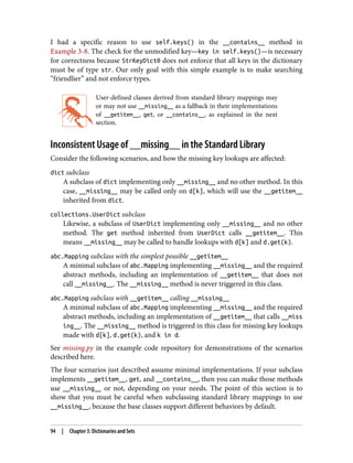 I had a specific reason to use self.keys() in the __contains__ method in
Example 3-8. The check for the unmodified key—key in self.keys()—is necessary
for correctness because StrKeyDict0 does not enforce that all keys in the dictionary
must be of type str. Our only goal with this simple example is to make searching
“friendlier” and not enforce types.
User-defined classes derived from standard library mappings may
or may not use __missing__ as a fallback in their implementations
of __getitem__, get, or __contains__, as explained in the next
section.
Inconsistent Usage of __missing__ in the Standard Library
Consider the following scenarios, and how the missing key lookups are affected:
dict subclass
A subclass of dict implementing only __missing__ and no other method. In this
case, __missing__ may be called only on d[k], which will use the __getitem__
inherited from dict.
collections.UserDict subclass
Likewise, a subclass of UserDict implementing only __missing__ and no other
method. The get method inherited from UserDict calls __getitem__. This
means __missing__ may be called to handle lookups with d[k] and d.get(k).
abc.Mapping subclass with the simplest possible __getitem__
A minimal subclass of abc.Mapping implementing __missing__ and the required
abstract methods, including an implementation of __getitem__ that does not
call __missing__. The __missing__ method is never triggered in this class.
abc.Mapping subclass with __getitem__ calling __missing__
A minimal subclass of abc.Mapping implementing __missing__ and the required
abstract methods, including an implementation of __getitem__ that calls __miss
ing__. The __missing__ method is triggered in this class for missing key lookups
made with d[k], d.get(k), and k in d.
See missing.py in the example code repository for demonstrations of the scenarios
described here.
The four scenarios just described assume minimal implementations. If your subclass
implements __getitem__, get, and __contains__, then you can make those methods
use __missing__ or not, depending on your needs. The point of this section is to
show that you must be careful when subclassing standard library mappings to use
__missing__, because the base classes support different behaviors by default.
94 | Chapter 3: Dictionaries and Sets
 