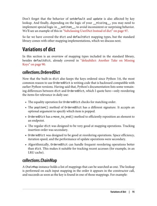 Don’t forget that the behavior of setdefault and update is also affected by key
lookup. And finally, depending on the logic of your __missing__, you may need to
implement special logic in __setitem__, to avoid inconsistent or surprising behavior.
We’ll see an example of this in “Subclassing UserDict Instead of dict” on page 97.
So far we have covered the dict and defaultdict mapping types, but the standard
library comes with other mapping implementations, which we discuss next.
Variations of dict
In this section is an overview of mapping types included in the standard library,
besides defaultdict, already covered in “defaultdict: Another Take on Missing
Keys” on page 90.
collections.OrderedDict
Now that the built-in dict also keeps the keys ordered since Python 3.6, the most
common reason to use OrderedDict is writing code that is backward compatible with
earlier Python versions. Having said that, Python’s documentation lists some remain‐
ing differences between dict and OrderedDict, which I quote here—only reordering
the items for relevance in daily use:
• The equality operation for OrderedDict checks for matching order.
• The popitem() method of OrderedDict has a different signature. It accepts an
optional argument to specify which item is popped.
• OrderedDict has a move_to_end() method to efficiently reposition an element to
an endpoint.
• The regular dict was designed to be very good at mapping operations. Tracking
insertion order was secondary.
• OrderedDict was designed to be good at reordering operations. Space efficiency,
iteration speed, and the performance of update operations were secondary.
• Algorithmically, OrderedDict can handle frequent reordering operations better
than dict. This makes it suitable for tracking recent accesses (for example, in an
LRU cache).
collections.ChainMap
A ChainMap instance holds a list of mappings that can be searched as one. The lookup
is performed on each input mapping in the order it appears in the constructor call,
and succeeds as soon as the key is found in one of those mappings. For example:
Variations of dict | 95
 