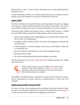 Note that the 'b' and 'r' keys are tied in third place, but ct.most_common(3) shows
only three counts.
To use collections.Counter as a multiset, pretend each key is an element in the set,
and the count is the number of occurrences of that element in the set.
shelve.Shelf
The shelve module in the standard library provides persistent storage for a mapping
of string keys to Python objects serialized in the pickle binary format. The curious
name of shelve makes sense when you realize that pickle jars are stored on shelves.
The shelve.open module-level function returns a shelve.Shelf instance—a simple
key-value DBM database backed by the dbm module, with these characteristics:
• shelve.Shelf subclasses abc.MutableMapping, so it provides the essential meth‐
ods we expect of a mapping type.
• In addition, shelve.Shelf provides a few other I/O management methods, like
sync and close.
• A Shelf instance is a context manager, so you can use a with block to make sure
it is closed after use.
• Keys and values are saved whenever a new value is assigned to a key.
• The keys must be strings.
• The values must be objects that the pickle module can serialize.
The documentation for the shelve, dbm, and pickle modules provides more details
and some caveats.
Python’s pickle is easy to use in the simplest cases, but has several
drawbacks. Read Ned Batchelder’s “Pickle’s nine flaws” before
adopting any solution involving pickle. In his post, Ned mentions
other serialization formats to consider.
OrderedDict, ChainMap, Counter, and Shelf are ready to use but can also be custom‐
ized by subclassing. In contrast, UserDict is intended only as a base class to be
extended.
Subclassing UserDict Instead of dict
It’s better to create a new mapping type by extending collections.UserDict rather
than dict. We realize that when we try to extend our StrKeyDict0 from Example 3-8
to make sure that any keys added to the mapping are stored as str.
Variations of dict | 97
 