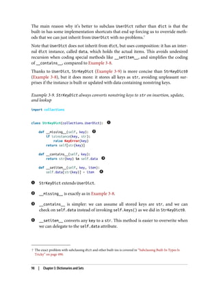 7 The exact problem with subclassing dict and other built-ins is covered in “Subclassing Built-In Types Is
Tricky” on page 490.
The main reason why it’s better to subclass UserDict rather than dict is that the
built-in has some implementation shortcuts that end up forcing us to override meth‐
ods that we can just inherit from UserDict with no problems.7
Note that UserDict does not inherit from dict, but uses composition: it has an inter‐
nal dict instance, called data, which holds the actual items. This avoids undesired
recursion when coding special methods like __setitem__, and simplifies the coding
of __contains__, compared to Example 3-8.
Thanks to UserDict, StrKeyDict (Example 3-9) is more concise than StrKeyDict0
(Example 3-8), but it does more: it stores all keys as str, avoiding unpleasant sur‐
prises if the instance is built or updated with data containing nonstring keys.
Example 3-9. StrKeyDict always converts nonstring keys to str on insertion, update,
and lookup
import collections
class StrKeyDict(collections.UserDict):
def __missing__(self, key):
if isinstance(key, str):
raise KeyError(key)
return self[str(key)]
def __contains__(self, key):
return str(key) in self.data
def __setitem__(self, key, item):
self.data[str(key)] = item
StrKeyDict extends UserDict.
__missing__ is exactly as in Example 3-8.
__contains__ is simpler: we can assume all stored keys are str, and we can
check on self.data instead of invoking self.keys() as we did in StrKeyDict0.
__setitem__ converts any key to a str. This method is easier to overwrite when
we can delegate to the self.data attribute.
98 | Chapter 3: Dictionaries and Sets
 