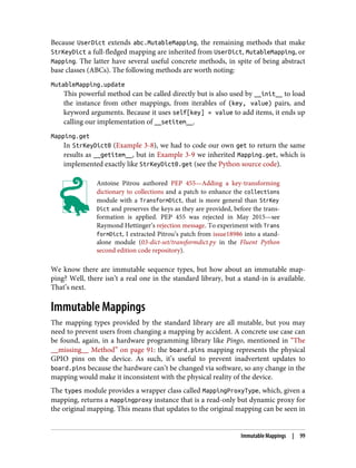 Because UserDict extends abc.MutableMapping, the remaining methods that make
StrKeyDict a full-fledged mapping are inherited from UserDict, MutableMapping, or
Mapping. The latter have several useful concrete methods, in spite of being abstract
base classes (ABCs). The following methods are worth noting:
MutableMapping.update
This powerful method can be called directly but is also used by __init__ to load
the instance from other mappings, from iterables of (key, value) pairs, and
keyword arguments. Because it uses self[key] = value to add items, it ends up
calling our implementation of __setitem__.
Mapping.get
In StrKeyDict0 (Example 3-8), we had to code our own get to return the same
results as __getitem__, but in Example 3-9 we inherited Mapping.get, which is
implemented exactly like StrKeyDict0.get (see the Python source code).
Antoine Pitrou authored PEP 455—Adding a key-transforming
dictionary to collections and a patch to enhance the collections
module with a TransformDict, that is more general than StrKey
Dict and preserves the keys as they are provided, before the trans‐
formation is applied. PEP 455 was rejected in May 2015—see
Raymond Hettinger’s rejection message. To experiment with Trans
formDict, I extracted Pitrou’s patch from issue18986 into a stand‐
alone module (03-dict-set/transformdict.py in the Fluent Python
second edition code repository).
We know there are immutable sequence types, but how about an immutable map‐
ping? Well, there isn’t a real one in the standard library, but a stand-in is available.
That’s next.
Immutable Mappings
The mapping types provided by the standard library are all mutable, but you may
need to prevent users from changing a mapping by accident. A concrete use case can
be found, again, in a hardware programming library like Pingo, mentioned in “The
__missing__ Method” on page 91: the board.pins mapping represents the physical
GPIO pins on the device. As such, it’s useful to prevent inadvertent updates to
board.pins because the hardware can’t be changed via software, so any change in the
mapping would make it inconsistent with the physical reality of the device.
The types module provides a wrapper class called MappingProxyType, which, given a
mapping, returns a mappingproxy instance that is a read-only but dynamic proxy for
the original mapping. This means that updates to the original mapping can be seen in
Immutable Mappings | 99
 