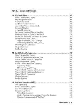 Part III. Classes and Protocols
11. A Pythonic Object. . . . . . . . . . . . . . . . . . . . . . . . . . . . . . . . . . . . . . . . . . . . . . . . . . . . . . . . 363
What’s New in This Chapter 364
Object Representations 364
Vector Class Redux 365
An Alternative Constructor 368
classmethod Versus staticmethod 369
Formatted Displays 370
A Hashable Vector2d 374
Supporting Positional Pattern Matching 377
Complete Listing of Vector2d, Version 3 378
Private and “Protected” Attributes in Python 382
Saving Memory with __slots__ 384
Simple Measure of __slot__ Savings 387
Summarizing the Issues with __slots__ 388
Overriding Class Attributes 389
Chapter Summary 391
Further Reading 392
12. Special Methods for Sequences. . . . . . . . . . . . . . . . . . . . . . . . . . . . . . . . . . . . . . . . . . . . . 397
What’s New in This Chapter 398
Vector: A User-Defined Sequence Type 398
Vector Take #1: Vector2d Compatible 399
Protocols and Duck Typing 402
Vector Take #2: A Sliceable Sequence 403
How Slicing Works 404
A Slice-Aware __getitem__ 406
Vector Take #3: Dynamic Attribute Access 407
Vector Take #4: Hashing and a Faster == 411
Vector Take #5: Formatting 418
Chapter Summary 425
Further Reading 426
13. Interfaces, Protocols, and ABCs. . . . . . . . . . . . . . . . . . . . . . . . . . . . . . . . . . . . . . . . . . . . . 431
The Typing Map 432
What’s New in This Chapter 433
Two Kinds of Protocols 434
Programming Ducks 435
Python Digs Sequences 436
Monkey Patching: Implementing a Protocol at Runtime 438
Defensive Programming and “Fail Fast” 440
Table of Contents | xi
 