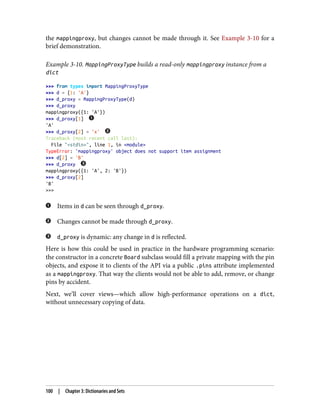 the mappingproxy, but changes cannot be made through it. See Example 3-10 for a
brief demonstration.
Example 3-10. MappingProxyType builds a read-only mappingproxy instance from a
dict
>>> from types import MappingProxyType
>>> d = {1: 'A'}
>>> d_proxy = MappingProxyType(d)
>>> d_proxy
mappingproxy({1: 'A'})
>>> d_proxy[1]
'A'
>>> d_proxy[2] = 'x'
Traceback (most recent call last):
File "<stdin>", line 1, in <module>
TypeError: 'mappingproxy' object does not support item assignment
>>> d[2] = 'B'
>>> d_proxy
mappingproxy({1: 'A', 2: 'B'})
>>> d_proxy[2]
'B'
>>>
Items in d can be seen through d_proxy.
Changes cannot be made through d_proxy.
d_proxy is dynamic: any change in d is reflected.
Here is how this could be used in practice in the hardware programming scenario:
the constructor in a concrete Board subclass would fill a private mapping with the pin
objects, and expose it to clients of the API via a public .pins attribute implemented
as a mappingproxy. That way the clients would not be able to add, remove, or change
pins by accident.
Next, we’ll cover views—which allow high-performance operations on a dict,
without unnecessary copying of data.
100 | Chapter 3: Dictionaries and Sets
 