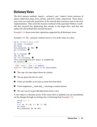 Dictionary Views
The dict instance methods .keys(), .values(), and .items() return instances of
classes called dict_keys, dict_values, and dict_items, respectively. These dictio‐
nary views are read-only projections of the internal data structures used in the dict
implementation. They avoid the memory overhead of the equivalent Python 2 meth‐
ods that returned lists duplicating data already in the target dict, and they also
replace the old methods that returned iterators.
Example 3-11 shows some basic operations supported by all dictionary views.
Example 3-11. The .values() method returns a view of the values in a dict
>>> d = dict(a=10, b=20, c=30)
>>> values = d.values()
>>> values
dict_values([10, 20, 30])
>>> len(values)
3
>>> list(values)
[10, 20, 30]
>>> reversed(values)
<dict_reversevalueiterator object at 0x10e9e7310>
>>> values[0]
Traceback (most recent call last):
File "<stdin>", line 1, in <module>
TypeError: 'dict_values' object is not subscriptable
The repr of a view object shows its content.
We can query the len of a view.
Views are iterable, so it’s easy to create lists from them.
Views implement __reversed__, returning a custom iterator.
We can’t use [] to get individual items from a view.
A view object is a dynamic proxy. If the source dict is updated, you can immediately
see the changes through an existing view. Continuing from Example 3-11:
>>> d['z'] = 99
>>> d
{'a': 10, 'b': 20, 'c': 30, 'z': 99}
>>> values
dict_values([10, 20, 30, 99])
Dictionary Views | 101
 